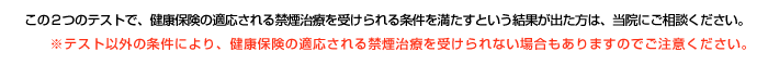この２つのテストで、健康保険の適応される禁煙治療を受けられる条件を満たすという結果が出た方は、当院にご相談ください。※テスト以外の条件により、健康保険の適応される禁煙治療を受けられない場合もありますので、ご注意ください。